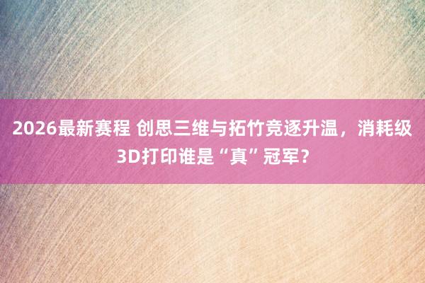 2026最新赛程 创思三维与拓竹竞逐升温,消耗级3D打印谁是“真”冠军?