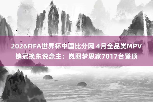 2026FIFA世界杯中国比分网 4月全品类MPV销冠换东说念主：岚图梦思家7017台登顶