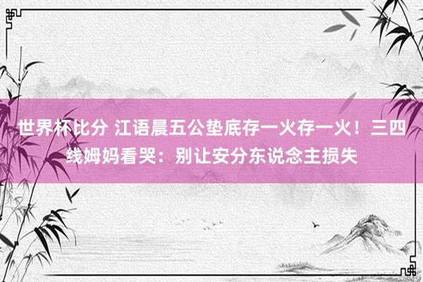 世界杯比分 江语晨五公垫底存一火存一火！三四线姆妈看哭：别让安分东说念主损失