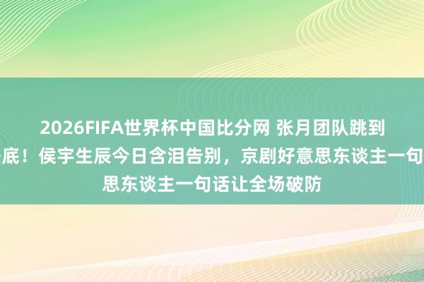 2026FIFA世界杯中国比分网 张月团队跳到完好意思却垫底！侯宇生辰今日含泪告别，京剧好意思东谈主一句话让全场破防