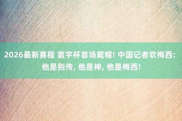 2026最新赛程 寰宇杯首场戴帽! 中国记者吹梅西: 他是别传， 他是神， 他是梅西!