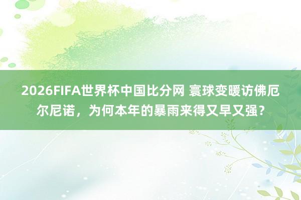 2026FIFA世界杯中国比分网 寰球变暖访佛厄尔尼诺，为何本年的暴雨来得又早又强？