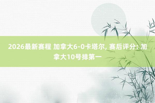 2026最新赛程 加拿大6-0卡塔尔， 赛后评分: 加拿大10号排第一