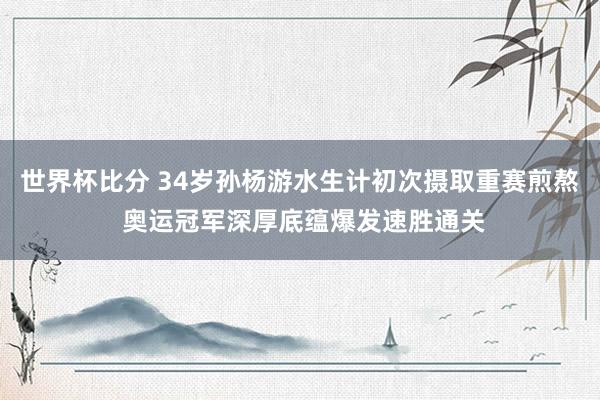 世界杯比分 34岁孙杨游水生计初次摄取重赛煎熬 奥运冠军深厚底蕴爆发速胜通关