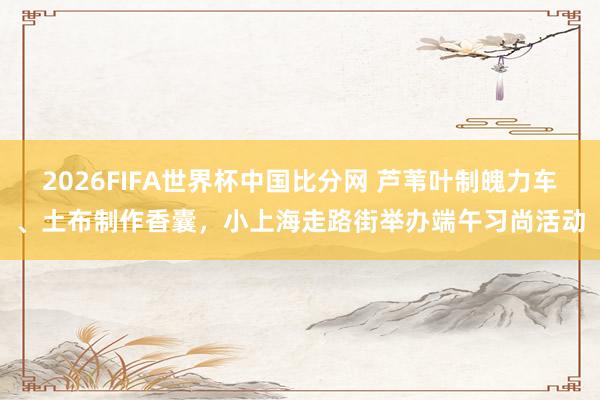 2026FIFA世界杯中国比分网 芦苇叶制魄力车、土布制作香囊，小上海走路街举办端午习尚活动