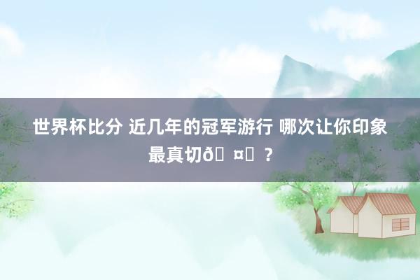 世界杯比分 近几年的冠军游行 哪次让你印象最真切🤔?