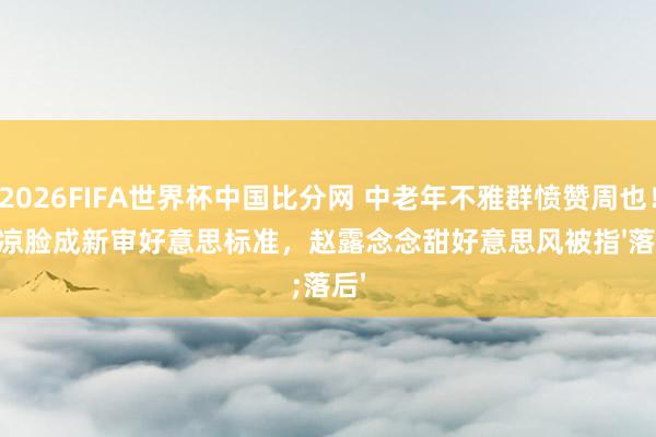 2026FIFA世界杯中国比分网 中老年不雅群愤赞周也!阴凉脸成新审好意思标准,赵露念念甜好意思风被指'落后'