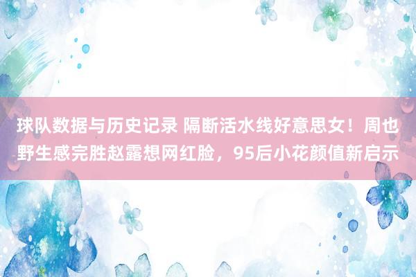 球队数据与历史记录 隔断活水线好意思女!周也野生感完胜赵露想网红脸,95后小花颜值新启示