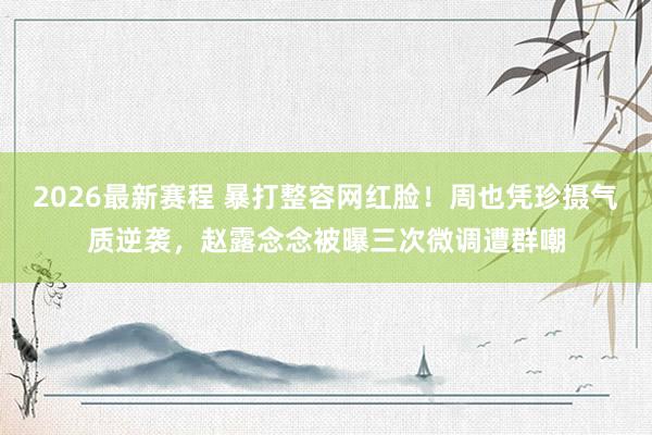 2026最新赛程 暴打整容网红脸！周也凭珍摄气质逆袭，赵露念念被曝三次微调遭群嘲