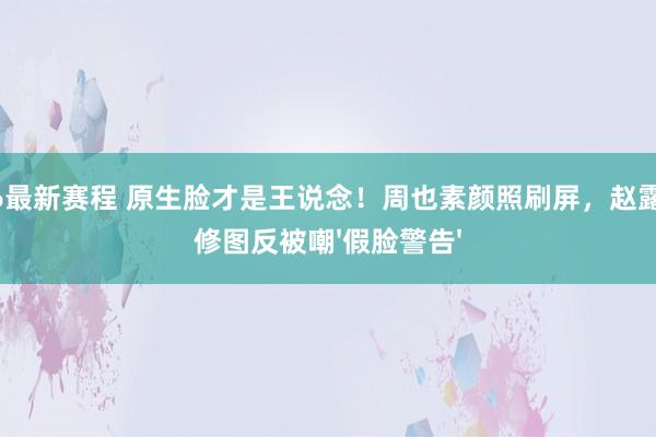2026最新赛程 原生脸才是王说念！周也素颜照刷屏，赵露想精修图反被嘲'假脸警告'